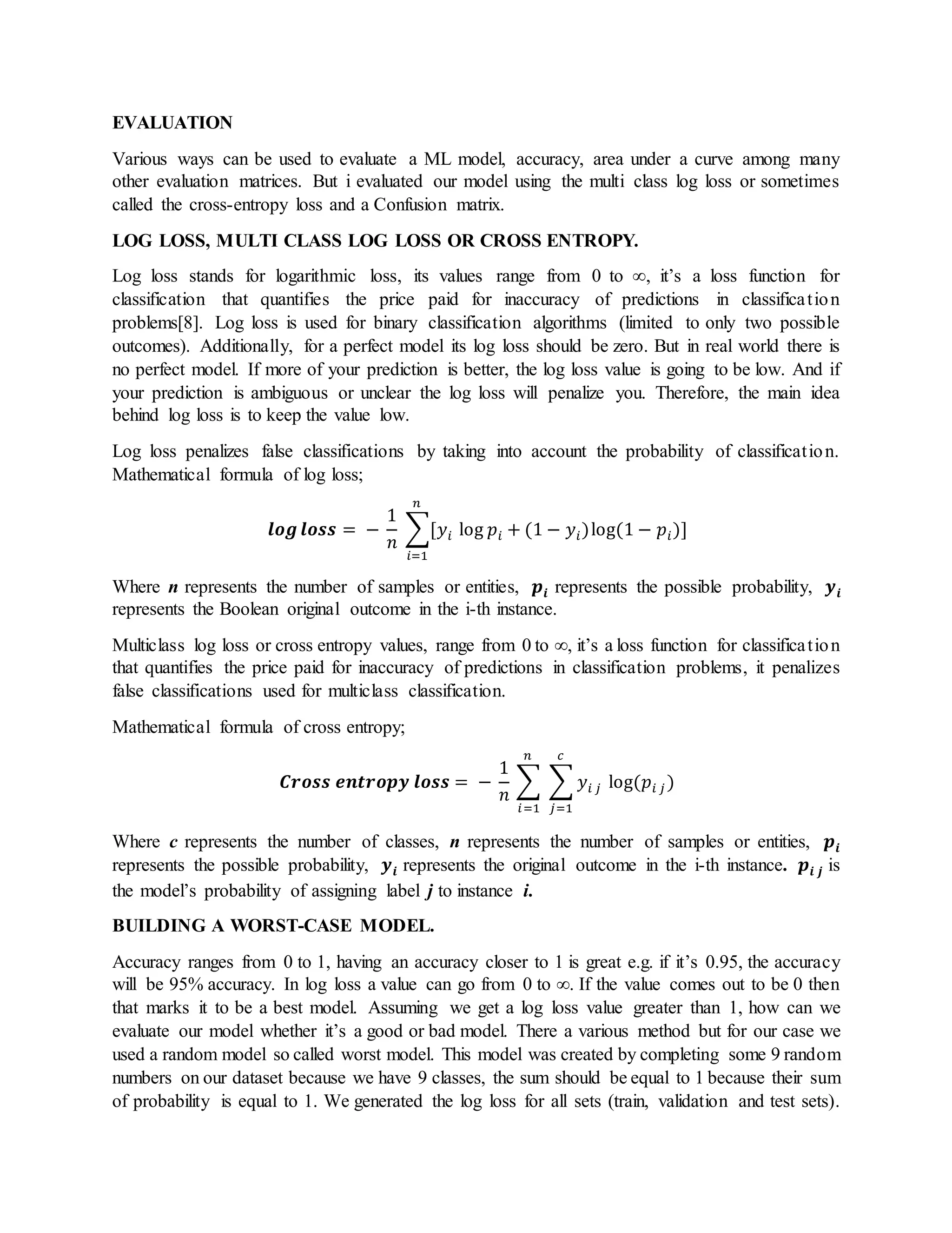 EVALUATION
Various ways can be used to evaluate a ML model, accuracy, area under a curve among many
other evaluation matrices. But i evaluated our model using the multi class log loss or sometimes
called the cross-entropy loss and a Confusion matrix.
LOG LOSS, MULTI CLASS LOG LOSS OR CROSS ENTROPY.
Log loss stands for logarithmic loss, its values range from 0 to ∞, it’s a loss function for
classification that quantifies the price paid for inaccuracy of predictions in classification
problems[8]. Log loss is used for binary classification algorithms (limited to only two possible
outcomes). Additionally, for a perfect model its log loss should be zero. But in real world there is
no perfect model. If more of your prediction is better, the log loss value is going to be low. And if
your prediction is ambiguous or unclear the log loss will penalize you. Therefore, the main idea
behind log loss is to keep the value low.
Log loss penalizes false classifications by taking into account the probability of classification.
Mathematical formula of log loss;
𝒍𝒐𝒈 𝒍𝒐𝒔𝒔 = −
1
𝑛
∑[𝑦𝑖 log 𝑝𝑖 + (1 − 𝑦𝑖)log(1 − 𝑝𝑖)]
𝑛
𝑖=1
Where n represents the number of samples or entities, 𝒑𝒊 represents the possible probability, 𝒚 𝒊
represents the Boolean original outcome in the i-th instance.
Multiclass log loss or cross entropy values, range from 0 to ∞, it’s a loss function for classification
that quantifies the price paid for inaccuracy of predictions in classification problems, it penalizes
false classifications used for multiclass classification.
Mathematical formula of cross entropy;
𝑪𝒓𝒐𝒔𝒔 𝒆𝒏𝒕𝒓𝒐𝒑𝒚 𝒍𝒐𝒔𝒔 = −
1
𝑛
∑ ∑ 𝑦𝑖 𝑗
𝑐
𝑗=1
𝑛
𝑖=1
log(𝑝𝑖 𝑗 )
Where c represents the number of classes, n represents the number of samples or entities, 𝒑𝒊
represents the possible probability, 𝒚 𝒊 represents the original outcome in the i-th instance. 𝒑𝒊 𝒋 is
the model’s probability of assigning label j to instance i.
BUILDING A WORST-CASE MODEL.
Accuracy ranges from 0 to 1, having an accuracy closer to 1 is great e.g. if it’s 0.95, the accuracy
will be 95% accuracy. In log loss a value can go from 0 to ∞. If the value comes out to be 0 then
that marks it to be a best model. Assuming we get a log loss value greater than 1, how can we
evaluate our model whether it’s a good or bad model. There a various method but for our case we
used a random model so called worst model. This model was created by completing some 9 random
numbers on our dataset because we have 9 classes, the sum should be equal to 1 because their sum
of probability is equal to 1. We generated the log loss for all sets (train, validation and test sets).
 