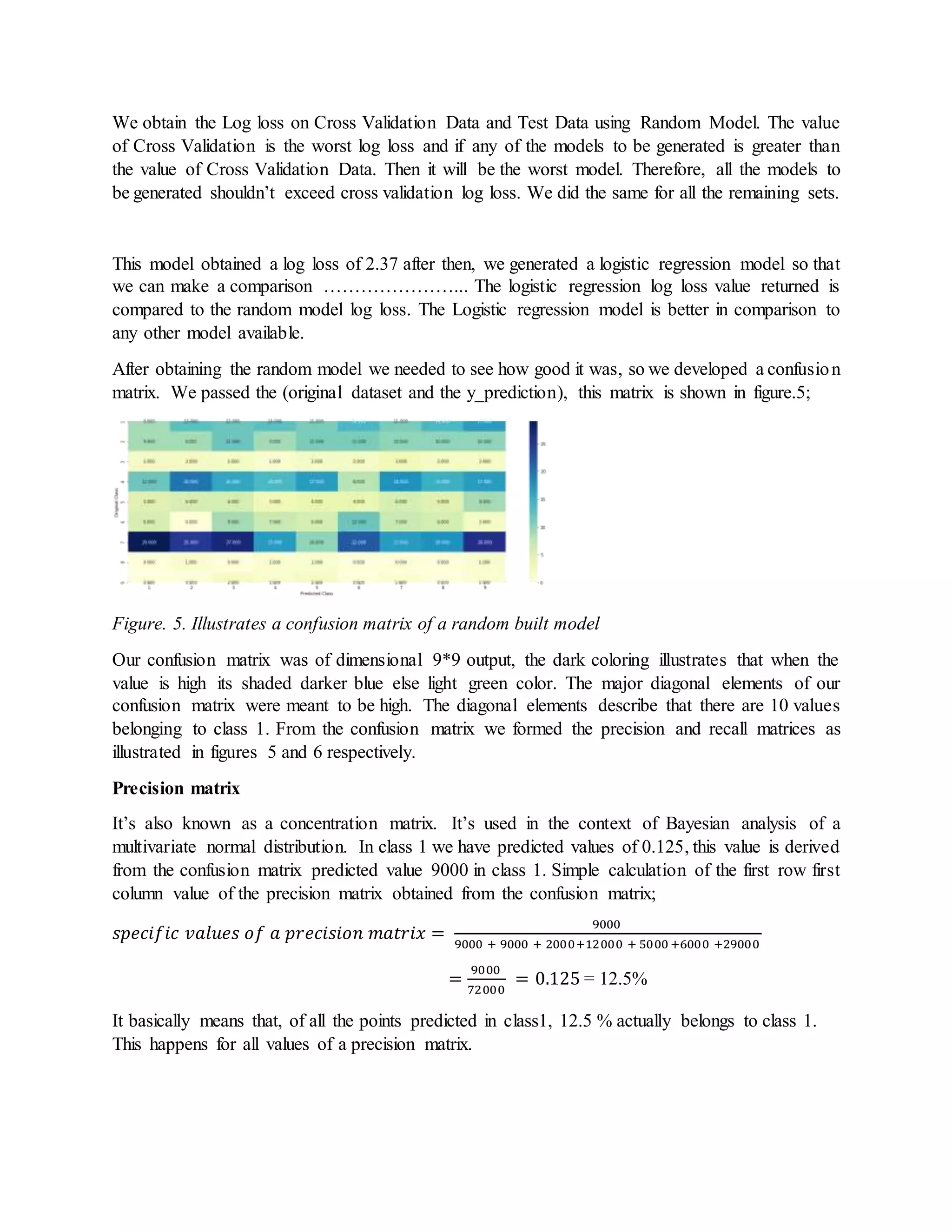 We obtain the Log loss on Cross Validation Data and Test Data using Random Model. The value
of Cross Validation is the worst log loss and if any of the models to be generated is greater than
the value of Cross Validation Data. Then it will be the worst model. Therefore, all the models to
be generated shouldn’t exceed cross validation log loss. We did the same for all the remaining sets.
This model obtained a log loss of 2.37 after then, we generated a logistic regression model so that
we can make a comparison …………………... The logistic regression log loss value returned is
compared to the random model log loss. The Logistic regression model is better in comparison to
any other model available.
After obtaining the random model we needed to see how good it was, so we developed a confusion
matrix. We passed the (original dataset and the y_prediction), this matrix is shown in figure.5;
Figure. 5. Illustrates a confusion matrix of a random built model
Our confusion matrix was of dimensional 9*9 output, the dark coloring illustrates that when the
value is high its shaded darker blue else light green color. The major diagonal elements of our
confusion matrix were meant to be high. The diagonal elements describe that there are 10 values
belonging to class 1. From the confusion matrix we formed the precision and recall matrices as
illustrated in figures 5 and 6 respectively.
Precision matrix
It’s also known as a concentration matrix. It’s used in the context of Bayesian analysis of a
multivariate normal distribution. In class 1 we have predicted values of 0.125, this value is derived
from the confusion matrix predicted value 9000 in class 1. Simple calculation of the first row first
column value of the precision matrix obtained from the confusion matrix;
𝑠𝑝𝑒𝑐𝑖𝑓𝑖𝑐 𝑣𝑎𝑙𝑢𝑒𝑠 𝑜𝑓 𝑎 𝑝𝑟𝑒𝑐𝑖𝑠𝑖𝑜𝑛 𝑚𝑎𝑡𝑟𝑖𝑥 =
9000
9000 + 9000 + 2000+12000 + 5000 +6000 +29000
=
9000
72000
= 0.125 = 12.5%
It basically means that, of all the points predicted in class1, 12.5 % actually belongs to class 1.
This happens for all values of a precision matrix.
 