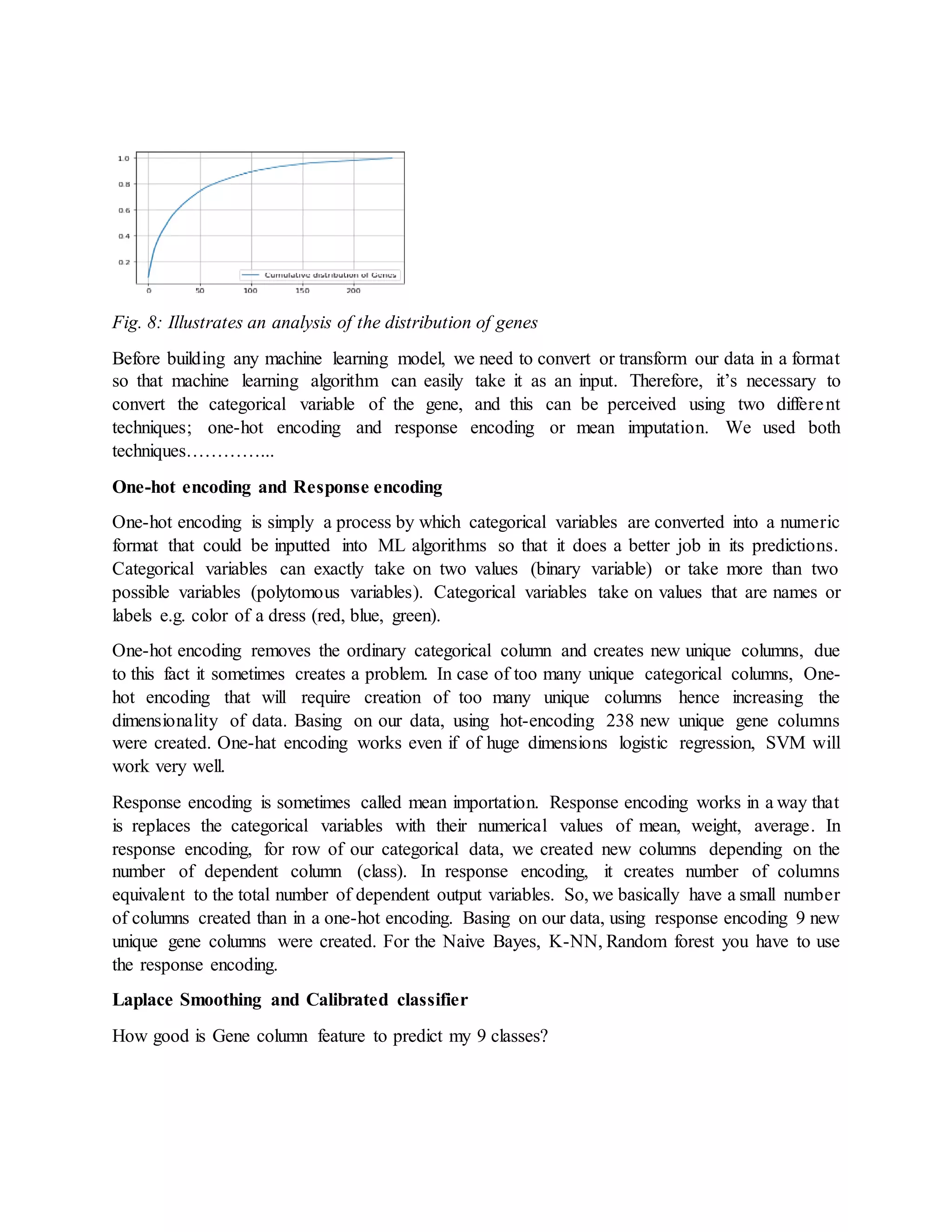 Fig. 8: Illustrates an analysis of the distribution of genes
Before building any machine learning model, we need to convert or transform our data in a format
so that machine learning algorithm can easily take it as an input. Therefore, it’s necessary to
convert the categorical variable of the gene, and this can be perceived using two different
techniques; one-hot encoding and response encoding or mean imputation. We used both
techniques…………...
One-hot encoding and Response encoding
One-hot encoding is simply a process by which categorical variables are converted into a numeric
format that could be inputted into ML algorithms so that it does a better job in its predictions.
Categorical variables can exactly take on two values (binary variable) or take more than two
possible variables (polytomous variables). Categorical variables take on values that are names or
labels e.g. color of a dress (red, blue, green).
One-hot encoding removes the ordinary categorical column and creates new unique columns, due
to this fact it sometimes creates a problem. In case of too many unique categorical columns, One-
hot encoding that will require creation of too many unique columns hence increasing the
dimensionality of data. Basing on our data, using hot-encoding 238 new unique gene columns
were created. One-hat encoding works even if of huge dimensions logistic regression, SVM will
work very well.
Response encoding is sometimes called mean importation. Response encoding works in a way that
is replaces the categorical variables with their numerical values of mean, weight, average. In
response encoding, for row of our categorical data, we created new columns depending on the
number of dependent column (class). In response encoding, it creates number of columns
equivalent to the total number of dependent output variables. So, we basically have a small number
of columns created than in a one-hot encoding. Basing on our data, using response encoding 9 new
unique gene columns were created. For the Naive Bayes, K-NN, Random forest you have to use
the response encoding.
Laplace Smoothing and Calibrated classifier
How good is Gene column feature to predict my 9 classes?
 