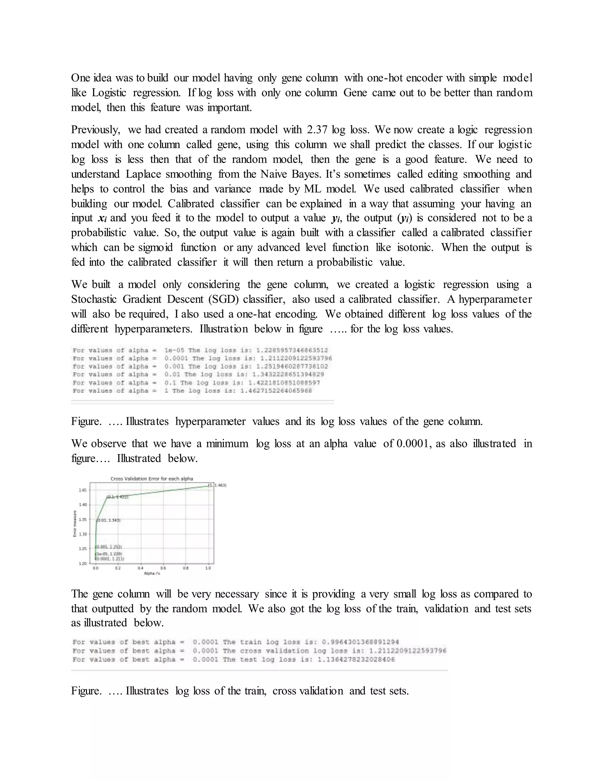 One idea was to build our model having only gene column with one-hot encoder with simple model
like Logistic regression. If log loss with only one column Gene came out to be better than random
model, then this feature was important.
Previously, we had created a random model with 2.37 log loss. We now create a logic regression
model with one column called gene, using this column we shall predict the classes. If our logistic
log loss is less then that of the random model, then the gene is a good feature. We need to
understand Laplace smoothing from the Naive Bayes. It’s sometimes called editing smoothing and
helps to control the bias and variance made by ML model. We used calibrated classifier when
building our model. Calibrated classifier can be explained in a way that assuming your having an
input xi and you feed it to the model to output a value yi, the output (yi) is considered not to be a
probabilistic value. So, the output value is again built with a classifier called a calibrated classifier
which can be sigmoid function or any advanced level function like isotonic. When the output is
fed into the calibrated classifier it will then return a probabilistic value.
We built a model only considering the gene column, we created a logistic regression using a
Stochastic Gradient Descent (SGD) classifier, also used a calibrated classifier. A hyperparameter
will also be required, I also used a one-hat encoding. We obtained different log loss values of the
different hyperparameters. Illustration below in figure ….. for the log loss values.
Figure. …. Illustrates hyperparameter values and its log loss values of the gene column.
We observe that we have a minimum log loss at an alpha value of 0.0001, as also illustrated in
figure…. Illustrated below.
The gene column will be very necessary since it is providing a very small log loss as compared to
that outputted by the random model. We also got the log loss of the train, validation and test sets
as illustrated below.
Figure. …. Illustrates log loss of the train, cross validation and test sets.
 