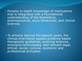 Possess in-depth knowledge of medications
that is integrated with a foundational
understanding of the biomedical,
pharmaceutical, socio behavioral, and clinical
sciences
To achieve desired therapeutic goals, the
clinical pharmacist applies evidence-based
therapeutic guidelines, evolving sciences,
emerging technologies, and relevant legal,
ethical, social, cultural, economic and
professional principles
 