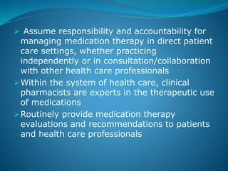  Assume responsibility and accountability for
managing medication therapy in direct patient
care settings, whether practicing
independently or in consultation/collaboration
with other health care professionals
Within the system of health care, clinical
pharmacists are experts in the therapeutic use
of medications
Routinely provide medication therapy
evaluations and recommendations to patients
and health care professionals
 