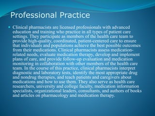 Professional Practice
 Clinical pharmacists are licensed professionals with advanced
education and training who practice in all types of patient care
settings. They participate as members of the health care team to
provide high-quality, coordinated, patient-centered care to ensure
that individuals and populations achieve the best possible outcomes
from their medications. Clinical pharmacists assess medication-
related needs, evaluate medication therapy, develop and implement
plans of care, and provide follow-up evaluation and medication
monitoring in collaboration with other members of the health care
team. In the course of this practice, clinical pharmacists interpret
diagnostic and laboratory tests, identify the most appropriate drug
and nondrug therapies, and teach patients and caregivers about
medications and how to use them. They also serve as health care
researchers, university and college faculty, medication information
specialists, organizational leaders, consultants, and authors of books
and articles on pharmacology and medication therapy.
 