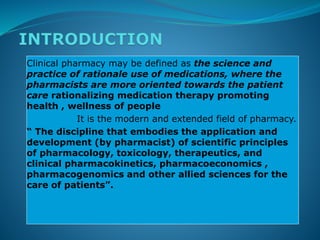 Clinical pharmacy may be defined as the science and
practice of rationale use of medications, where the
pharmacists are more oriented towards the patient
care rationalizing medication therapy promoting
health , wellness of people
It is the modern and extended field of pharmacy.
“ The discipline that embodies the application and
development (by pharmacist) of scientific principles
of pharmacology, toxicology, therapeutics, and
clinical pharmacokinetics, pharmacoeconomics ,
pharmacogenomics and other allied sciences for the
care of patients”.
 