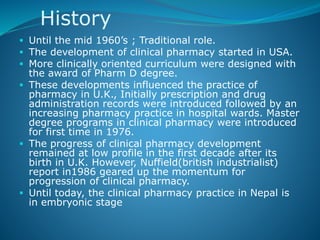 History
 Until the mid 1960’s ; Traditional role.
 The development of clinical pharmacy started in USA.
 More clinically oriented curriculum were designed with
the award of Pharm D degree.
 These developments influenced the practice of
pharmacy in U.K., Initially prescription and drug
administration records were introduced followed by an
increasing pharmacy practice in hospital wards. Master
degree programs in clinical pharmacy were introduced
for first time in 1976.
 The progress of clinical pharmacy development
remained at low profile in the first decade after its
birth in U.K. However, Nuffield(british industrialist)
report in1986 geared up the momentum for
progression of clinical pharmacy.
 Until today, the clinical pharmacy practice in Nepal is
in embryonic stage
 