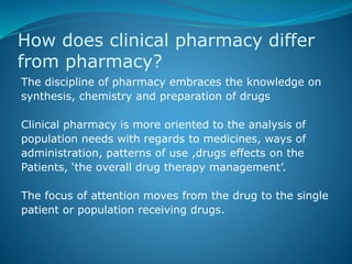 How does clinical pharmacy differ
from pharmacy?
The discipline of pharmacy embraces the knowledge on
synthesis, chemistry and preparation of drugs
Clinical pharmacy is more oriented to the analysis of
population needs with regards to medicines, ways of
administration, patterns of use ,drugs effects on the
Patients, ‘the overall drug therapy management’.
The focus of attention moves from the drug to the single
patient or population receiving drugs.
 