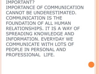 IMPORTANT?
IMPORTANCE OF COMMUNICATION
CANNOT BE UNDERESTIMATED.
COMMUNICATION IS THE
FOUNDATION OF ALL HUMAN
RELATIONSHIPS. IT IS A WAY OF
SPREADING KNOWLEDGE AND
INFORMATION. EVERYDAY WE
COMMUNICATE WITH LOTS OF
PEOPLE IN PERSONAL AND
PROFESSIONAL LIFE.
 