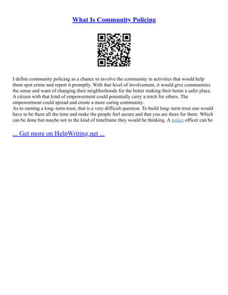 What Is Community Policing
I define community policing as a chance to involve the community in activities that would help
them spot crime and report it promptly. With that level of involvement, it would give communities
the sense and want of changing their neighborhoods for the better making their home a safer place.
A citizen with that kind of empowerment could potentially carry a torch for others. The
empowerment could spread and create a more caring community.
As to earning a long–term trust, that is a very difficult question. To build long–term trust one would
have to be there all the time and make the people feel secure and that you are there for them. Which
can be done but maybe not in the kind of timeframe they would be thinking. A police officer can be
... Get more on HelpWriting.net ...
 