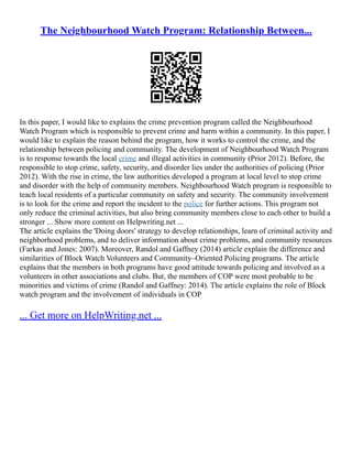 The Neighbourhood Watch Program: Relationship Between...
In this paper, I would like to explains the crime prevention program called the Neighbourhood
Watch Program which is responsible to prevent crime and harm within a community. In this paper, I
would like to explain the reason behind the program, how it works to control the crime, and the
relationship between policing and community. The development of Neighbourhood Watch Program
is to response towards the local crime and illegal activities in community (Prior 2012). Before, the
responsible to stop crime, safety, security, and disorder lies under the authorities of policing (Prior
2012). With the rise in crime, the law authorities developed a program at local level to stop crime
and disorder with the help of community members. Neighbourhood Watch program is responsible to
teach local residents of a particular community on safety and security. The community involvement
is to look for the crime and report the incident to the police for further actions. This program not
only reduce the criminal activities, but also bring community members close to each other to build a
stronger ... Show more content on Helpwriting.net ...
The article explains the 'Doing doors' strategy to develop relationships, learn of criminal activity and
neighborhood problems, and to deliver information about crime problems, and community resources
(Farkas and Jones: 2007). Moreover, Randol and Gaffney (2014) article explain the difference and
similarities of Block Watch Volunteers and Community–Oriented Policing programs. The article
explains that the members in both programs have good attitude towards policing and involved as a
volunteers in other associations and clubs. But, the members of COP were most probable to be
minorities and victims of crime (Randol and Gaffney: 2014). The article explains the role of Block
watch program and the involvement of individuals in COP
... Get more on HelpWriting.net ...
 