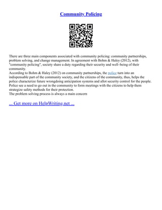 Community Policing
There are three main components associated with community policing: community partnerships,
problem solving, and change management. In agreement with Bohm & Haley (2012), with
"community policing", society share a duty regarding their security and well–being of their
community.
According to Bohm & Haley (2012) on community partnerships, the police turn into an
indispensable part of the community society, and the citizens of the community, thus, helps the
police characterize future wrongdoing anticipation systems and allot security control for the people.
Police see a need to go out in the community to form meetings with the citizens to help them
strategize safety methods for their protection.
The problem solving process is always a main concern
... Get more on HelpWriting.net ...
 