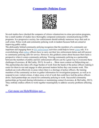 Community Policing Essay
Several studies have checked the compares of citizen volunteerism in crime prevention programs,
but a small number of studies have thoroughly compared community–oriented policing (COP)
programs. In a progressive society, law enforcement should embody numerous ways that seek to
curb crime. Police work and community policing work in tandem because both are aimed at
improving public safety.
The philosophy behind community policing recognizes that the members of a community are
important and engaging them in law enforcement activities could help to lower crime rate. It is
overwhelming when police officers have to carry out their law enforcement duties and still answer
to community policing calls for service. However, this gridlock comes about because there lacks a
perspective when it comes community policing. Viewing community policing as a partnership
between the members of public and law enforcement officers can be a great way to overcome these
challenges (Lawrence, & McCarthy, 2013). In such a ... Show more content on Helpwriting.net ...
This partnership also takes off a huge burden of work from the hands of the police officers making it
easier for them to rest and engage in other personal matters before they can resume work. This
method can work effectively in areas where there is a shortage of police officers. By training
members of the community on how to gather information for investigation purposes, as well as to
respond to non–violent crimes, it takes away a lot of work that could have tied the police officers
down. Such partnerships are crucial for community policing to work. Successful community
partnerships go beyond sharing information or maintaining contact (Lawrence, & McCarthy, 2013).
They embody endless efforts to work together meaningfully to address security problems affecting
the
... Get more on HelpWriting.net ...
 