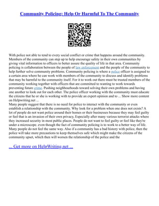 Community Policing: Help Or Harmful To The Community
With police not able to tend to every social conflict or crime that happens around the community.
Members of the community can step up to help encourage safety in their own communities by
giving vital information to officers to better assure the quality of life in that area. Community
policing is collaboration between the people of law enforcement and the people of the community to
help further solve community problems. Community policing is where a police officer is assigned to
a certain area where he can work with members of the community to discuss and identify problems
that may be harmful to the community itself. For it to work out there must be trusted members of the
community working together with officers that are committed to wanting to work towards
preventing future crime. Pushing neighbourhoods toward solving their own problems and having
one another to look out for each other. The police officer working with the community must educate
the citizens that he or she is working with to provide an expert opinion and to ... Show more content
on Helpwriting.net ...
Many people suggest that there is no need for police to interact with the community or even
establish a relationship with the community. Why look for a problem when one does not exists? A
lot of people do not want police around their homes or their businesses because they may feel guilty
or feel that is an invasion of their own privacy, Especially after many various terrorist attacks where
they increased security in most public places. People do not want to feel guilty or feel like they're
under a microscope. even though the fact of community policing is to work to a better way of life.
Many people do not feel the same way. Also if a community has a bad history with police, then the
police will take more precautions to keep themselves safe which might make the citizens of the
community upset, which then will worsen the relationship of the police and the
... Get more on HelpWriting.net ...
 
