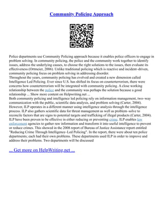 Community Policing Approach
Police departments use Community Policing approach because it enables police officers to engage in
problem solving. In community policing, the police and the community work together to identify
issues, address the underlying causes, to choose the right solutions to the issues, then evaluate its
effectiveness (Ortmeier, 2006). Unlike traditional policing which is reactive and incident–driven,
community policing focus on problem solving in addressing disorder.
Throughout the years, community policing has evolved and created a new dimension called
Intelligence Led Policing. Ever since U.S. has shifted its focus on counterterrorism, there were
concerns how counterterrorism will be integrated with community policing. A close working
relationship between the police and the community was perhaps the solution because a good
relationship ... Show more content on Helpwriting.net ...
Both community policing and intelligence led policing rely on information management, two–way
communication with the public, scientific data analysis, and problem solving (Carter, 2004).
However, ILP operates in a different manner using intelligence analysis through the intelligence
process. ILP also gathers scientific data for threat management as well as problem–solve to
reconcile factors that are signs to potential targets and trafficking of illegal products (Carter, 2004).
ILP have been proven to be effective in either reducing or preventing crime. ILP enables law
enforcement agencies to gather raw information and transform it into useful intelligence to prevent
or reduce crimes. This showed in the 2008 report of Bureau of Justice Assistance report entitled
"Reducing Crime Through Intelligence–Led Policing". In the report, there were about ten police
departments; each had their own problems. These departments used ILP in order to improve and
address their problems. Two departments will be discussed
... Get more on HelpWriting.net ...
 