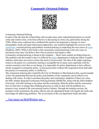 Community Oriented Policing
Community Oriented Policing
In spite of the fact that the United States still exceeds many other industrialized nations in overall
crime and violent crime, it has been effective in decreasing its crime rate, particularly during the
1990s. While some coalitions have attributed this positive development to changes in socio–
demographic trends and rigid enforcement approaches, one coalition highlights the success of the
community–oriented policing and problem–oriented policing in eradicating the root causes of crime
(Stephens, 2003). While I don't believe that community oriented policing in the sole cause of
decreased crime rates I do believe that it has its positive and negative sides.
Community oriented policing is based on the complete ... Show more content on Helpwriting.net ...
The problem with this model is that it is difficult for police departments to dedicate officer to public
relations while there are serious crimes that need to be prevented. The idea of the public reporting
crimes to the police in a community meeting is acceptable but in many cases especially with the
current economic crisis that we are facing, it is impossible for police departments to have officers
strictly assigned to community police. As discussed earlier without full cooperation from both sides
the practice of community police is ineffective.
The community policing plan created by the City of Aberdeen in Maryland provides a good example
of how the partnership between the police and members of the community can be effective for
dealing with crimes. In order to promote the police and community's adoption of these new roles,
the Mid–Atlantic Regional Community Policing Institute (MARCPI), along with the Johns Hopkins
University, will offer training to the police and the community. Both the police and the community
have to learn how to change their thinking processes in order to deal with the problems in a
proactive way, instead of the conventional reactive fashion. Through the training sessions, the
members of the community, the police officers and city department heads will acquire the skills and
knowledge for addressing problems. The involvement of the city department heads and other
... Get more on HelpWriting.net ...
 