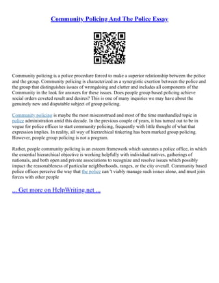 Community Policing And The Police Essay
Community policing is a police procedure forced to make a superior relationship between the police
and the group. Community policing is characterized as a synergistic exertion between the police and
the group that distinguishes issues of wrongdoing and clutter and includes all components of the
Community in the look for answers for these issues. Does people group based policing achieve
social orders coveted result and desires? This is one of many inquiries we may have about the
genuinely new and disputable subject of group policing.
Community policing is maybe the most misconstrued and most of the time manhandled topic in
police administration amid this decade. In the previous couple of years, it has turned out to be in
vogue for police offices to start community policing, frequently with little thought of what that
expression implies. In reality, all way of hierarchical tinkering has been marked group policing.
However, people group policing is not a program.
Rather, people community policing is an esteem framework which saturates a police office, in which
the essential hierarchical objective is working helpfully with individual natives, gatherings of
nationals, and both open and private associations to recognize and resolve issues which possibly
impact the reasonableness of particular neighborhoods, ranges, or the city overall. Community based
police offices perceive the way that the police can 't viably manage such issues alone, and must join
forces with other people
... Get more on HelpWriting.net ...
 