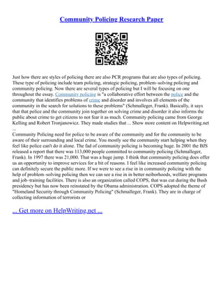 Community Policing Research Paper
Just how there are styles of policing there are also PCR programs that are also types of policing.
These type of policing include team policing, strategic policing, problem–solving policing and
community policing. Now there are several types of policing but I will be focusing on one
throughout the essay. Community policing is "a collaborative effort between the police and the
community that identifies problems of crime and disorder and involves all elements of the
community in the search for solutions to these problems" (Schmalleger, Frank). Basically, it says
that that police and the community join together on solving crime and disorder it also informs the
public about crime to get citizens to not fear it as much. Community policing came from George
Kelling and Robert Tronjanowicz. They made studies that ... Show more content on Helpwriting.net
...
Community Policing need for police to be aware of the community and for the community to be
aware of their surrounding and local crime. You mostly see the community start helping when they
feel like police can't do it alone. The fad of community policing is becoming huge. In 2001 the BJS
released a report that there was 113,000 people committed to community policing (Schmalleger,
Frank). In 1997 there was 21,000. That was a huge jump. I think that community policing does offer
us an opportunity to improve services for a bit of reasons. I feel like increased community policing
can definitely secure the public more. If we were to see a rise in in community policing with the
help of problem–solving policing then we can see a rise in in better neiborhoods, welfare programs
and job–training facilities. There is also an organization called COPS, that was cut during the Bush
presidency but has now been reinstated by the Obama administration. COPS adopted the theme of
"Homeland Security through Community Policing" (Schmalleger, Frank). They are in charge of
collecting information of terrorists or
... Get more on HelpWriting.net ...
 