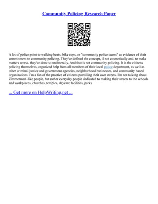 Community Policing Research Paper
A lot of police point to walking beats, bike cops, or "community police teams" as evidence of their
commitment to community policing. They've defined the concept, if not cosmetically and, to make
matters worse, they've done so unilaterally. And that is not community policing. It is the citizens
policing themselves, organized help from all members of their local police department, as well as
other criminal justice and government agencies, neighborhood businesses, and community based
organizations. I'm a fan of the practice of citizens patrolling their own streets. I'm not talking about
Zimmerman–like people, but rather everyday people dedicated to making their streets to the schools
and workplaces, churches, temples, daycare facilities, parks
... Get more on HelpWriting.net ...
 