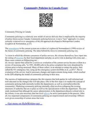 Community Policing in Canada Essay
Community Policing in Canada
Community policing is a relatively new model of service delivery that is employed by the majority
of police forces across Canada. Community policing however, is not a "new" approach, it is more
correctly a renewal or re–emergence of the old approach developed in Metropolitan London
(Leighton & Normandeau, p.21).
The amendments to the current system are evident in Leighton & Normandeau's (1990) review of
the future of community policing. The ideas behind the move to community policing was;
"a vision in which the ultimate consumers of police services, the citizens themselves, have input into
the setting of priorities by their local department and play an active role in dealing with crime and ...
Show more content on Helpwriting.net ...
al). An eye–opener that called for a serious re–evaluation of the current service became evident in a
review of incoming calls, "in 1991, 60,000 calls to the police complaint line were abandoned by
citizens prior to being answered. Many of these callers, in an attempt to contact the police, then
called the 911 emergency line, tying up this emergency system (Griffiths et al., p.241)". The re–
evaluation of the service, lead to necessary changes and improvements being made, which resulted
in the EPS adopting the model of community policing in their area.
The success of implementing a program like this requires that both parties be well informed and
well educated on the changes that will take place. One of the first steps is to market the concept of
community policing both internally (within the department), as well as externally(within the
community). Marketing community policing internally often involves collapsing the existing
structures of authority that are in place as well as the specialization within the department. The case
study mentioned that although the senior administrators in the department played a critical role in
the reform, it was also necessary that line level officers be active participants in the process. After
all, two important components of community policing are empowerment and ownership. Officers
were given ownership of certain areas that were
... Get more on HelpWriting.net ...
 