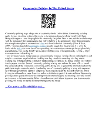 Community Policing In The United States
Community policing plays a huge role in community in the United States. Community policing
really focuses on getting to know the people in the community and working closely with them.
Being able to get to know the people in the community the police force is able to build a relationship
with the community through programs that will be helpful to the community. Show the community
the strategies they plan to use to reduce crime and disorder in their community (Plant & Scott,
2009). The main targets for community policing usually targets low–level crime. It is up to the
leader of the police force and the officers patrolling the community to encourage the people to help
prevent crime. This can be done by giving advice to the people of the community. Having ... Show
more content on Helpwriting.net ...
There are many ways a police force can use community policing. Having officers on foot patrols and
maybe even setup a bicycle division. Making sure they patrol the areas they said they would.
Making sure if that part of the community needs some police present the police officers will be there
for the people. Another form of community policing is being able to have the same officers patrol
the same parts of the community (Somerville, 2009). Being able to get out the information about the
police's strategies out to the public. Another big part of community policing is being able to partner
up with local government agencies and private businesses and even the media (Somerville, 2009).
Letting the officers have more discretion and more initiative expected from the officers. Community
policing's main goal is to usually assist the public in establishing and maintaining a safe and orderly
environment in their community. When criminals are arrested it is an important goal in community
policing, but it may not be the most important goal to the police
... Get more on HelpWriting.net ...
 