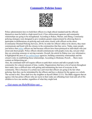 Community Policing Issues
Police administrators have to hold their officers to a high ethical standard and the officials
themselves must be held to a high moral level, if law enforcement agencies and community
relationships are going to be strengthened. According to Rukus, Warner, and Zhang, Community
policing strategies were designed to give residents greater empowerment by allowing them to
participate in deliberations on policing and work more closely with officers on the street
(Community Oriented Policing Services, 2014). In order for officers' ethics to be shown, they must
communicate and bond with the citizens in the communities that they serve. Today, many people
just believe that police officers are bad because officers have been portrayed as individuals who just
arrest and shoot people. Police officers should communicate with people every day, not just when
they are arresting someone or serving warrants. Overall, the article by Rukus was very informative.
It highlighted the pros of law enforcement agencies, building community relationships and the
citizen's roles in establishing those relationships. According to Hickman, Powell, ... Show more
content on Helpwriting.net ...
Also, the command staff will require officers to park their cruisers and talk to people in the
community for a decent amount of time, weekly. Organizations that have a lot of racism throughout
their ranks, have a difficult time with getting and maintaining the trust of everyone in the
community. This is because if a certain race can't trust that officers are going to be fair when
policing, then they can be intimidated by the officers and have a distrust for the agency as a whole.
The second is this, Thou shalt love thy neighbor as thyself (Mark 12:31). The Bible suggests that an
agency who has police officers who are racist in their ranks are offending God. God calls all of His
children to love one another, regardless of what they might look
... Get more on HelpWriting.net ...
 