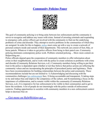 Community Policing Paper
The goal of community policing is to bring unity between law enforcement and the community it
serves to recognize and address any issues with crime. Instead of arresting criminals and responding
to emergency calls, police officers get involved with the community to find out the underlying
problems of crime and disorder. They attempt to resolve problems in the communities of which they
are assigned. In order for this to happen, police must come up with a way to create a network of
personal contacts inside and outside of their departments. This network can consist of foot, bike, or
horse patrols. Whatever it takes to get police officers from being in their patrol cars. Community
policing dominates contemporary police work. Problem–oriented policing ... Show more content on
Helpwriting.net ...
Police officials depend upon the cooperation of community members to offer information about
crime in their neighborhoods, and to work with the police to create solutions to problems with crime
and disorder (Community Relations Services, n.d.). Community members being willing to put their
trust in the police is dependent upon whether or not they believe that police actions are reflecting the
community values and are incorporating the principles of procedural justice and legitimacy. There
have been recommendations for building relationships between the police and community. These
recommendations include but are not limited to: 1) Acknowledging and discussing with the
communities challenges law enforcement face, 2) being accountable and transparent, 3) taking steps
to try and reduce bias and improve the competency of the culture, and 4) maintaining a focus on the
importance of collaboration, and to remain visible within the community (Community Relations
Services, n.d.). It is imperative for law enforcement to be visible in their communities and to get to
know the residents. A lot of people do not intermingle with the police outside of enforcement
contexts. Finding opportunities to socialize with community members in a non–enforcement context
helps to decrease bias on
... Get more on HelpWriting.net ...
 