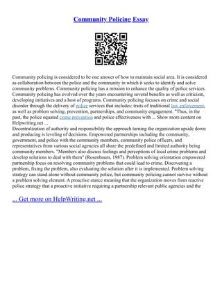 Community Policing Essay
Community policing is considered to be one answer of how to maintain social area. It is considered
as collaboration between the police and the community in which it seeks to identify and solve
community problems. Community policing has a mission to enhance the quality of police services.
Community policing has evolved over the years encountering several benefits as well as criticism,
developing initiatives and a host of programs. Community policing focuses on crime and social
disorder through the delivery of police services that includes: traits of traditional law enforcement,
as well as problem solving, prevention, partnerships, and community engagement. "Thus, in the
past, the police equated crime prevention and police effectiveness with ... Show more content on
Helpwriting.net ...
Decentralization of authority and responsibility the approach turning the organization upside down
and producing is leveling of decisions. Empowered partnerships including the community,
government, and police with the community members, community police officers, and
representatives from various social agencies all share the predefined and limited authority being
community members. "Members also discuss feelings and perceptions of local crime problems and
develop solutions to deal with them" (Rosenbaum, 1987). Problem solving orientation empowered
partnership focus on resolving community problems that could lead to crime. Discovering a
problem, fixing the problem, also evaluating the solution after it is implemented. Problem solving
strategy can stand alone without community police, but community policing cannot survive without
a problem solving element. A proactive stance meaning that the organization moves from reactive
police strategy that a proactive initiative requiring a partnership relevant public agencies and the
... Get more on HelpWriting.net ...
 