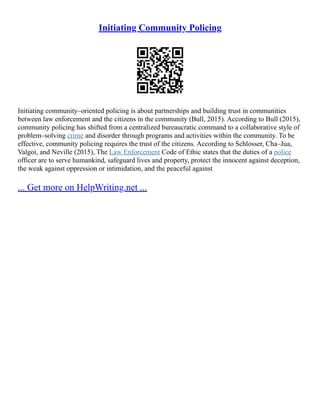 Initiating Community Policing
Initiating community–oriented policing is about partnerships and building trust in communities
between law enforcement and the citizens in the community (Bull, 2015). According to Bull (2015),
community policing has shifted from a centralized bureaucratic command to a collaborative style of
problem–solving crime and disorder through programs and activities within the community. To be
effective, community policing requires the trust of the citizens. According to Schlosser, Cha–Jua,
Valgoi, and Neville (2015), The Law Enforcement Code of Ethic states that the duties of a police
officer are to serve humankind, safeguard lives and property, protect the innocent against deception,
the weak against oppression or intimidation, and the peaceful against
... Get more on HelpWriting.net ...
 