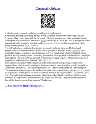Community Policing
9. Outline what community policing is and how it is implemented.
Community policing is generally defined by the Australian Institute of Criminology (AIC) as
"...about police engagement with the community, through restructuring police organisations and
altering the daily activities of operational police officers" (AIC, 2015: 1) The AIC recognises that in
practice, given its expansive potential reach, community policing is often seen as being "many
things to many people" (AIC, 2015:1)
The AIC definitions emphasise four distinct community policing elements: Philosophical
(appreciating why the community – police role is symbiotic); Strategic, where the police must
commit to precise, community based strategies (e.g. foot patrols over vehicles); Tactical, where
problem solving techniques and community partnerships, through public relations/media campaigns
are preferred approaches; Organisational, with emphasis placed on police officer mentoring, close
supervision and information feedback (AIC, 2015: 1)
Implementation is achieved through attention to all four community policing elements. It is
suggested that of the four elements noted, implementation is most dependent on effective police –
community interactions. These are the foundation for ... Show more content on Helpwriting.net ...
The adversarial system judge is the legal umpire and evidence admissibility gate keeper. In contrast,
an inquisitorial system places far more evidentiary power in the judges' control (Zuckerman, 2014:
358). The judge is the primary investigator of the issues placed before the Court; as Zuckerman
observes, the inquisitorial system assumes the judges will possess "...a good deal more forensic
knowledge than in common law systems" (Zuckerman,
... Get more on HelpWriting.net ...
 