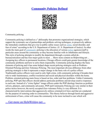 Community Policing Defined
Community policing
Community policing is defined as a " philosophy that promotes organizational strategies, which
support the systematic use of partnerships and problem–solving techniques, to proactively address
the immediate conditions that give rise to public safety issues such as crime, social disorder, and
fear of crime" according to the U.S. Department of Justice. (U. S. Department of Justice). In other
words the main goal of community policing is the allocation of various police agencies/staff to
particular areas around the community so they become familiar with its inhabitants and lifestyle.
This style of policing attempts to modify the department through a system called de–
bureaucratization and has four major goals to meet. ... Show more content on Helpwriting.net ...
Assigning key officers to permanent locations, Chicago officers could gain greater knowledge of the
community problems and how to solve them responsibly. Community policing displays the basic
elements of policing and it has some helped shape recent policing strategies such as Problem–
Oriented Policing and Zero Tolerance Policing. The most important obvious difference from other
policing strategies is that it represents a major change in the basic role of a police officer.
Traditionally police officers were used to only fight crime, with community policing it broaden their
role to order maintenance, conflict resolution and social and physical disorders within the home.
Problem–oriented policing main focus is based on law, order and fear problems. Unlike Community
policing, POP opts that officers should address particular problems and develop creative responses
to each one. Instead of a "crime fighter" image officers under the POP ideology function as problem
solvers, planners, and community advocates. POP and Community Policing are very similar in their
police tactics however, the newly accepted Zero–tolerance Policy is very different. It is
characterized by interventions that aggressively enforce criminal/civil laws and that are conducted
for the purpose of restoring order to communities. This theory believes through harsh and aggressive
enforcement of laws, crime will cause the community to be more inclined to care which will
... Get more on HelpWriting.net ...
 
