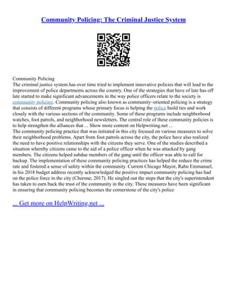 Community Policing: The Criminal Justice System
Community Policing
The criminal justice system has over time tried to implement innovative policies that will lead to the
improvement of police departments across the country. One of the strategies that have of late has off
late started to make significant advancements in the way police officers relate to the society is
community policing. Community policing also known as community–oriented policing is a strategy
that consists of different programs whose primary focus is helping the police build ties and work
closely with the various sections of the community. Some of these programs include neighborhood
watches, foot patrols, and neighborhood newsletters. The central role of these community policies is
to help strengthen the alliances that ... Show more content on Helpwriting.net ...
The community policing practice that was initiated in this city focused on various measures to solve
their neighborhood problems. Apart from foot patrols across the city, the police have also realized
the need to have positive relationships with the citizens they serve. One of the studies described a
situation whereby citizens came to the aid of a police officer when he was attacked by gang
members. The citizens helped subdue members of the gang until the officer was able to call for
backup. The implementation of these community policing practices has helped the reduce the crime
rate and fostered a sense of safety within the community. Current Chicago Mayor, Rahn Emmanuel,
in his 2018 budget address recently acknowledged the positive impact community policing has had
on the police force in the city (Cherone, 2017). He singled out the steps that the city's superintendent
has taken to earn back the trust of the community in the city. These measures have been significant
in ensuring that community policing becomes the cornerstone of the city's police
... Get more on HelpWriting.net ...
 