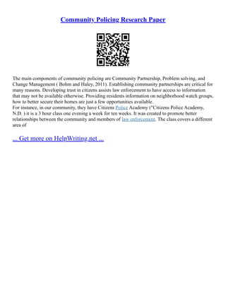 Community Policing Research Paper
The main components of community policing are Community Partnership, Problem solving, and
Change Management ( Bohm and Haley, 2011). Establishing community partnerships are critical for
many reasons. Developing trust in citizens assists law enforcement to have access to information
that may not be available otherwise. Providing residents information on neighborhood watch groups,
how to better secure their homes are just a few opportunities available.
For instance, in our community, they have Citizens Police Academy ("Citizens Police Academy,
N.D. ) it is a 3 hour class one evening a week for ten weeks. It was created to promote better
relationships between the community and members of law enforcement. The class covers a different
area of
... Get more on HelpWriting.net ...
 