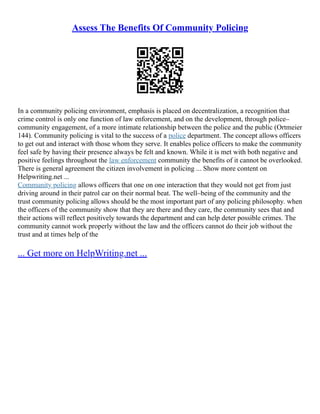 Assess The Benefits Of Community Policing
In a community policing environment, emphasis is placed on decentralization, a recognition that
crime control is only one function of law enforcement, and on the development, through police–
community engagement, of a more intimate relationship between the police and the public (Ortmeier
144). Community policing is vital to the success of a police department. The concept allows officers
to get out and interact with those whom they serve. It enables police officers to make the community
feel safe by having their presence always be felt and known. While it is met with both negative and
positive feelings throughout the law enforcement community the benefits of it cannot be overlooked.
There is general agreement the citizen involvement in policing ... Show more content on
Helpwriting.net ...
Community policing allows officers that one on one interaction that they would not get from just
driving around in their patrol car on their normal beat. The well–being of the community and the
trust community policing allows should be the most important part of any policing philosophy. when
the officers of the community show that they are there and they care, the community sees that and
their actions will reflect positively towards the department and can help deter possible crimes. The
community cannot work properly without the law and the officers cannot do their job without the
trust and at times help of the
... Get more on HelpWriting.net ...
 