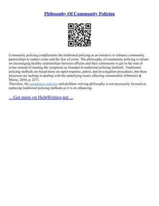 Philosophy Of Community Policing
Community policing complements the traditional policing as an initiative to enhance community
partnerships to reduce crime and the fear of crime. The philosophy of community policing is reliant
on encouraging healthy relationships between officers and their community to get to the root of
crime instead of treating the symptoms as founded in traditional policing methods. Traditional
policing methods are based more on rapid response, patrol, and investigation procedures, but these
processes are lacking in dealing with the underlying issues affecting communities (Ortmeier &
Meese, 2010, p. 227).
Therefore, the community policing and problem–solving philosophy is not necessarily focused on
replacing traditional policing methods as it is on enhancing
... Get more on HelpWriting.net ...
 