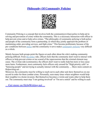 Philosophy Of Community Policing
Community Policing is a concept that involves both the community(civilian) police to help aid in
solving and prevention of crime within the community. This is a necessary interaction with officer to
help prevent crime and or help solve crimes. "The philosophy of community policing is both police
and people of the community form a partnership, in which they jointly approach the problem of
maintaining order, providing services, and fight crime." This become problematic because of the
pre–conditions between police and the community it serve makes community policing very difficult
as a whole.
Mainly because both groups point the figures at each other about the who's making community
policing difficult. From the police side, officers feels that the community don't want to interact with
officers to help prevent crimes or too scared of the repercussions that the criminal element may
cause. The civilian side (community), the officers don't want to really help but more or less cause
more harm. Furthermore, most community feels officers only around for "High priority calls" or
"harassing people" and not trying to actually interact with the community. ... Show more content on
Helpwriting.net ...
Moreover, the community must be willing to reach out to each other and show themselves on one
accord in order for them combat crime. Personally, seen many times where neighbors would help
their neighbor in a home invasion. But themselves becomes a victim and wants other to help them
out. The community must stop "I not getting involved" or "I'm not a snitch" and be willing to each
... Get more on HelpWriting.net ...
 