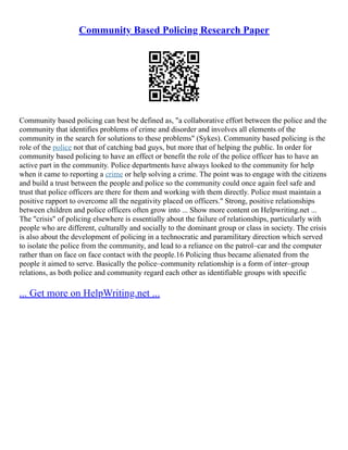 Community Based Policing Research Paper
Community based policing can best be defined as, "a collaborative effort between the police and the
community that identifies problems of crime and disorder and involves all elements of the
community in the search for solutions to these problems" (Sykes). Community based policing is the
role of the police not that of catching bad guys, but more that of helping the public. In order for
community based policing to have an effect or benefit the role of the police officer has to have an
active part in the community. Police departments have always looked to the community for help
when it came to reporting a crime or help solving a crime. The point was to engage with the citizens
and build a trust between the people and police so the community could once again feel safe and
trust that police officers are there for them and working with them directly. Police must maintain a
positive rapport to overcome all the negativity placed on officers." Strong, positive relationships
between children and police officers often grow into ... Show more content on Helpwriting.net ...
The "crisis" of policing elsewhere is essentially about the failure of relationships, particularly with
people who are different, culturally and socially to the dominant group or class in society. The crisis
is also about the development of policing in a technocratic and paramilitary direction which served
to isolate the police from the community, and lead to a reliance on the patrol–car and the computer
rather than on face on face contact with the people.16 Policing thus became alienated from the
people it aimed to serve. Basically the police–community relationship is a form of inter–group
relations, as both police and community regard each other as identifiable groups with specific
... Get more on HelpWriting.net ...
 