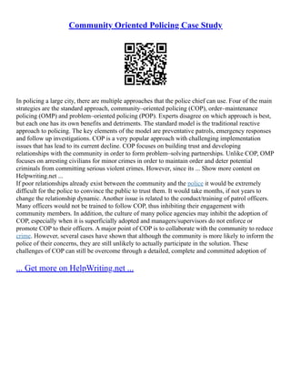 Community Oriented Policing Case Study
In policing a large city, there are multiple approaches that the police chief can use. Four of the main
strategies are the standard approach, community–oriented policing (COP), order–maintenance
policing (OMP) and problem–oriented policing (POP). Experts disagree on which approach is best,
but each one has its own benefits and detriments. The standard model is the traditional reactive
approach to policing. The key elements of the model are preventative patrols, emergency responses
and follow up investigations. COP is a very popular approach with challenging implementation
issues that has lead to its current decline. COP focuses on building trust and developing
relationships with the community in order to form problem–solving partnerships. Unlike COP, OMP
focuses on arresting civilians for minor crimes in order to maintain order and deter potential
criminals from committing serious violent crimes. However, since its ... Show more content on
Helpwriting.net ...
If poor relationships already exist between the community and the police it would be extremely
difficult for the police to convince the public to trust them. It would take months, if not years to
change the relationship dynamic. Another issue is related to the conduct/training of patrol officers.
Many officers would not be trained to follow COP, thus inhibiting their engagement with
community members. In addition, the culture of many police agencies may inhibit the adoption of
COP, especially when it is superficially adopted and managers/supervisors do not enforce or
promote COP to their officers. A major point of COP is to collaborate with the community to reduce
crime. However, several cases have shown that although the community is more likely to inform the
police of their concerns, they are still unlikely to actually participate in the solution. These
challenges of COP can still be overcome through a detailed, complete and committed adoption of
... Get more on HelpWriting.net ...
 