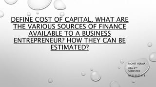 DEFINE COST OF CAPITAL. WHAT ARE
THE VARIOUS SOURCES OF FINANCE
AVAILABLE TO A BUSINESS
ENTREPRENEUR? HOW THEY CAN BE
ESTIMATED?
MOHIT VERMA
BBA 4TH
SEMESTER
01915101718
 