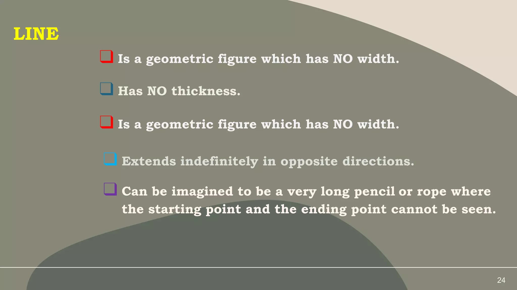 24
LINE
❑ Is a geometric figure which has NO width.
❑ Has NO thickness.
❑ Is a geometric figure which has NO width.
❑ Extends indefinitely in opposite directions.
❑ Can be imagined to be a very long pencil or rope where
the starting point and the ending point cannot be seen.
 
