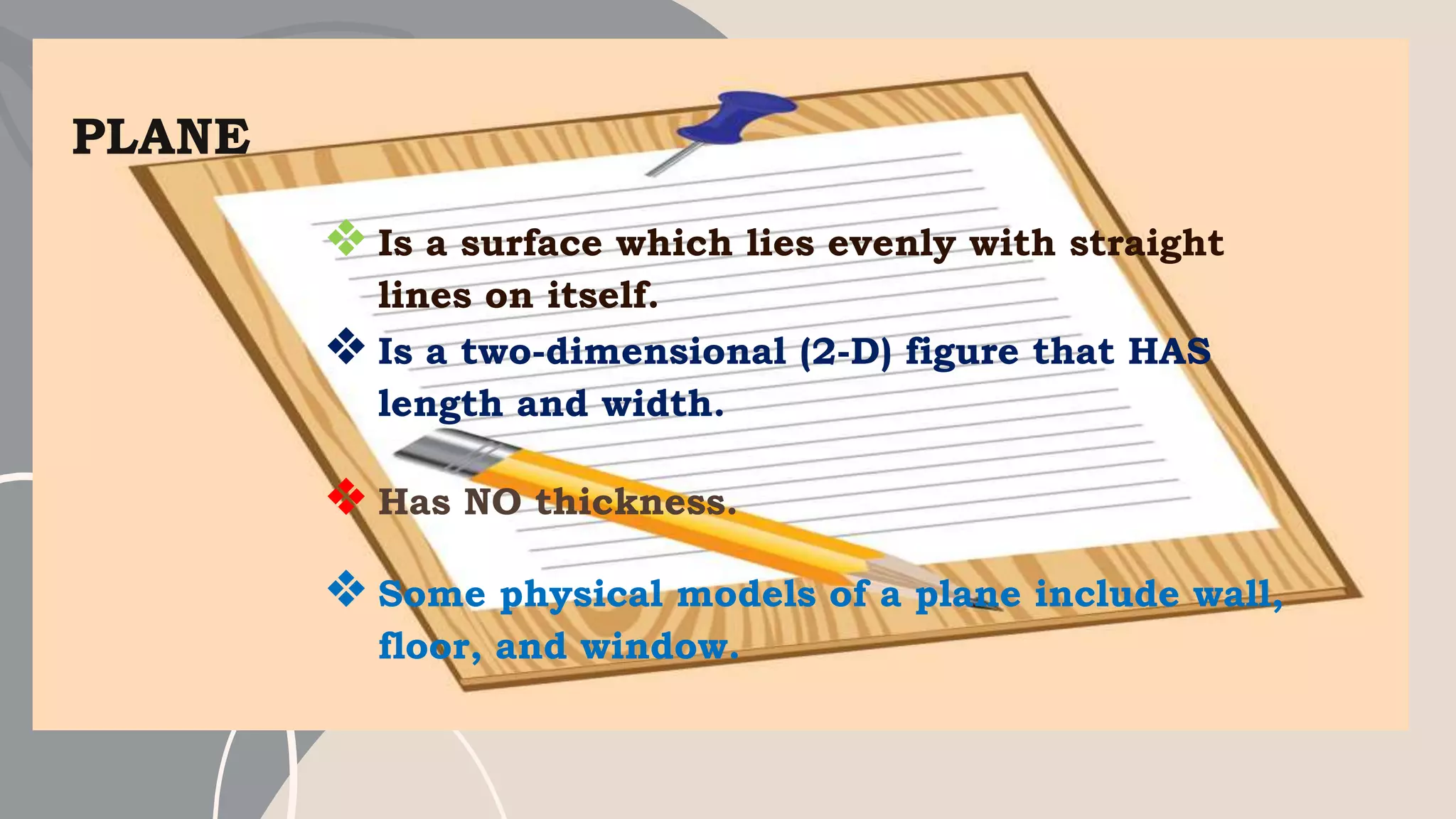 PLANE
❖ Is a surface which lies evenly with straight
lines on itself.
❖ Is a two-dimensional (2-D) figure that HAS
length and width.
❖ Has NO thickness.
❖ Some physical models of a plane include wall,
floor, and window.
 