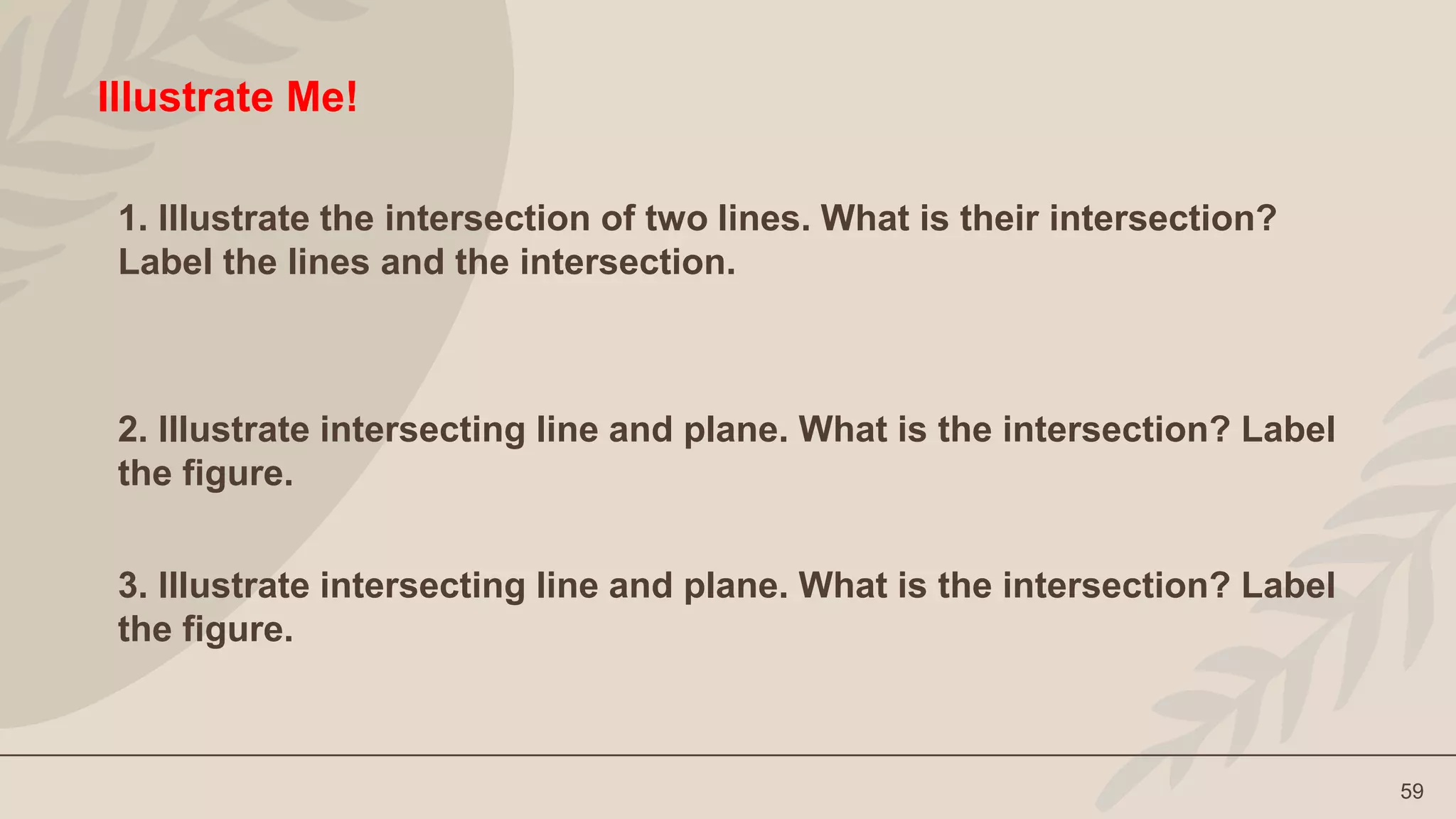 59
Illustrate Me!
1. Illustrate the intersection of two lines. What is their intersection?
Label the lines and the intersection.
2. Illustrate intersecting line and plane. What is the intersection? Label
the figure.
3. Illustrate intersecting line and plane. What is the intersection? Label
the figure.
 