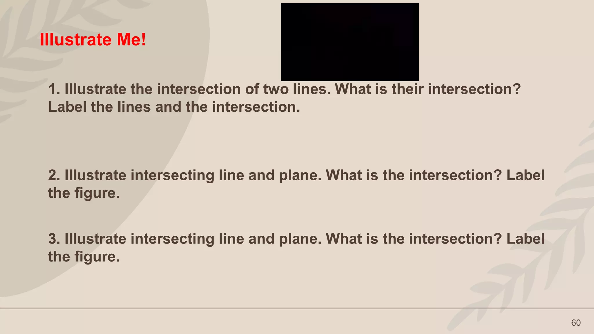 60
Illustrate Me!
1. Illustrate the intersection of two lines. What is their intersection?
Label the lines and the intersection.
2. Illustrate intersecting line and plane. What is the intersection? Label
the figure.
3. Illustrate intersecting line and plane. What is the intersection? Label
the figure.
 