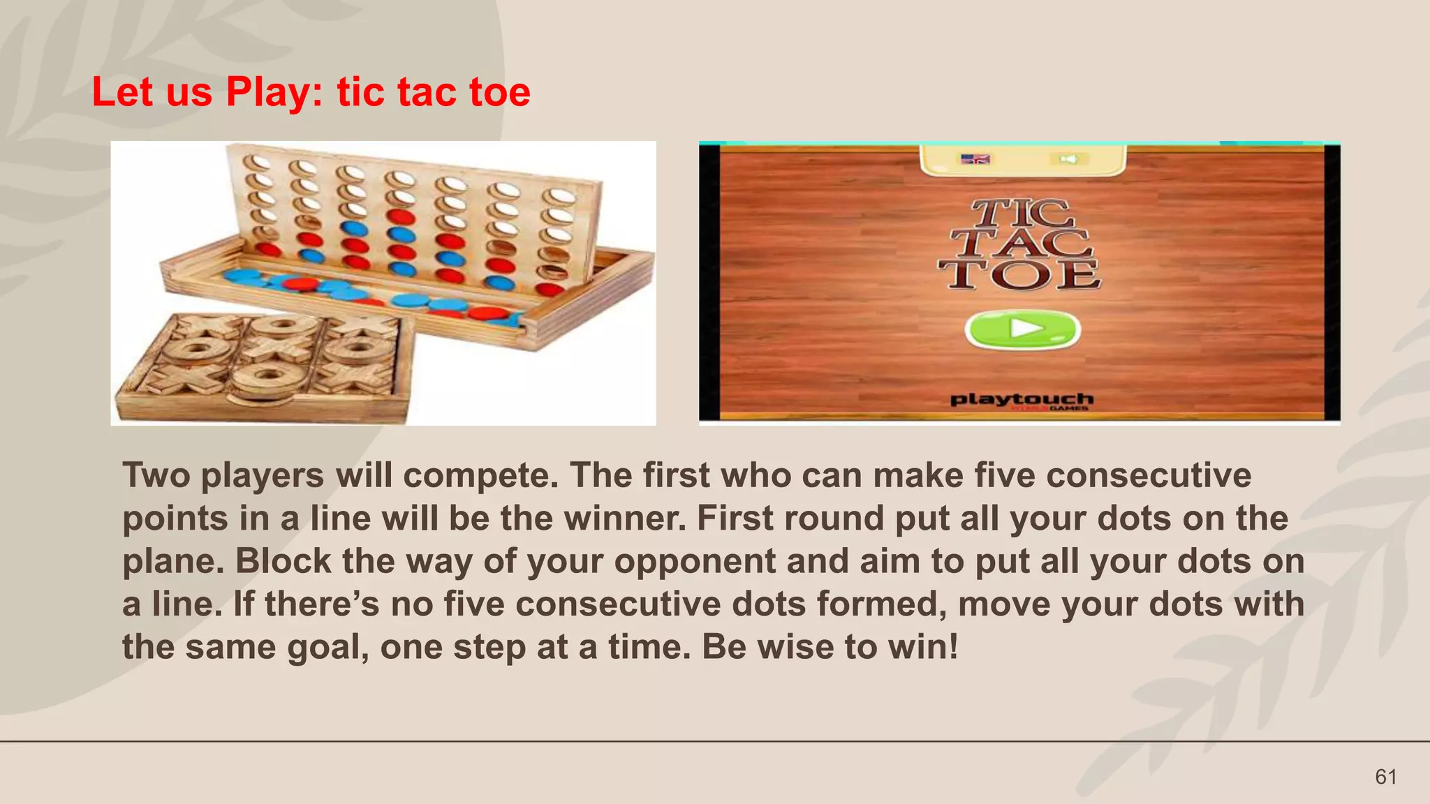 61
Let us Play: tic tac toe
Two players will compete. The first who can make five consecutive
points in a line will be the winner. First round put all your dots on the
plane. Block the way of your opponent and aim to put all your dots on
a line. If there’s no five consecutive dots formed, move your dots with
the same goal, one step at a time. Be wise to win!
 