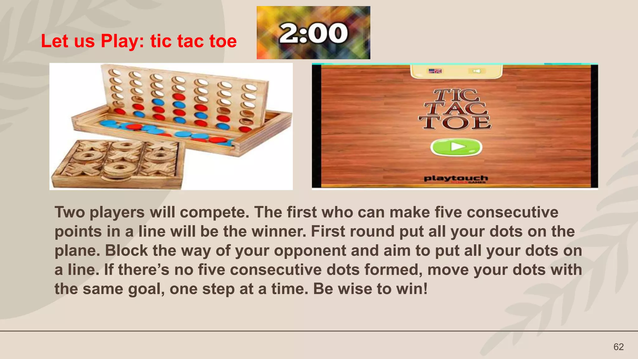 62
Let us Play: tic tac toe
Two players will compete. The first who can make five consecutive
points in a line will be the winner. First round put all your dots on the
plane. Block the way of your opponent and aim to put all your dots on
a line. If there’s no five consecutive dots formed, move your dots with
the same goal, one step at a time. Be wise to win!
 