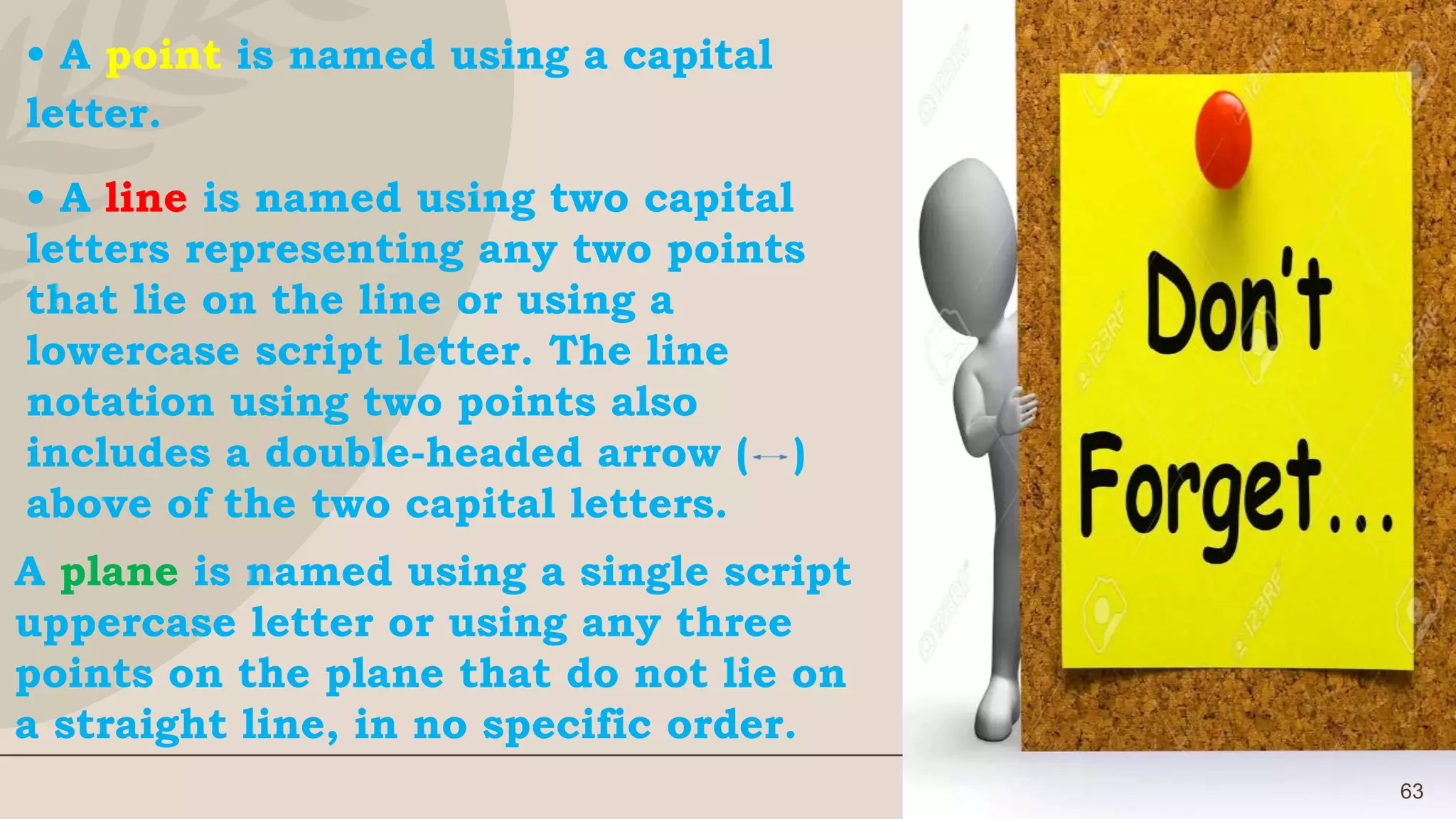 63
• A point is named using a capital
letter.
• A line is named using two capital
letters representing any two points
that lie on the line or using a
lowercase script letter. The line
notation using two points also
includes a double-headed arrow ( )
above of the two capital letters.
A plane is named using a single script
uppercase letter or using any three
points on the plane that do not lie on
a straight line, in no specific order.
 