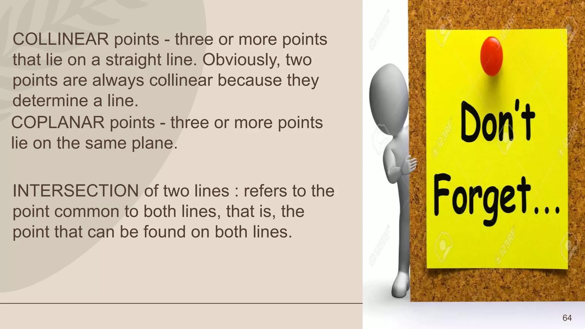 64
COLLINEAR points - three or more points
that lie on a straight line. Obviously, two
points are always collinear because they
determine a line.
COPLANAR points - three or more points
lie on the same plane.
INTERSECTION of two lines : refers to the
point common to both lines, that is, the
point that can be found on both lines.
 