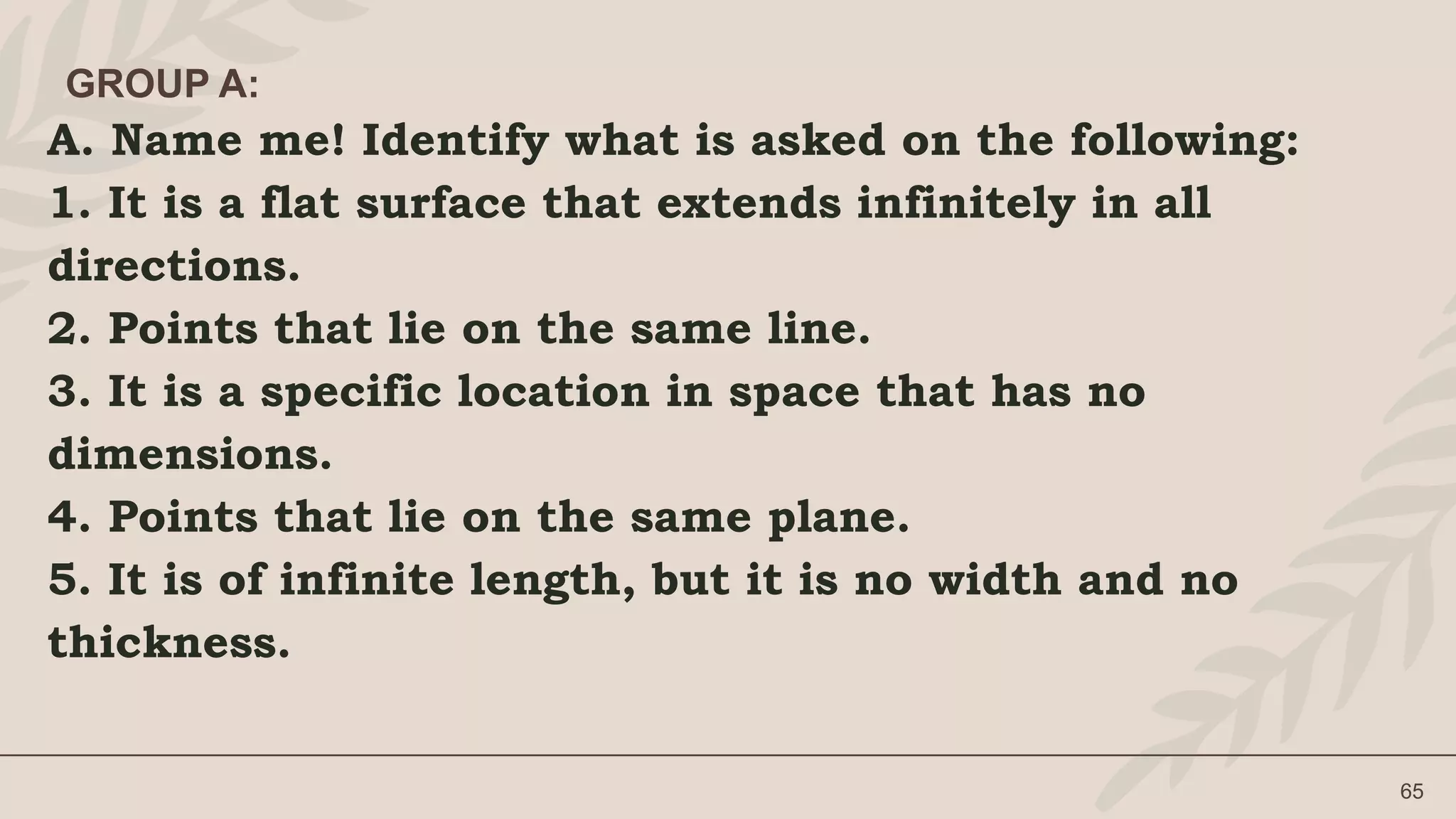 A. Name me! Identify what is asked on the following:
1. It is a flat surface that extends infinitely in all
directions.
2. Points that lie on the same line.
3. It is a specific location in space that has no
dimensions.
4. Points that lie on the same plane.
5. It is of infinite length, but it is no width and no
thickness.
65
GROUP A:
 