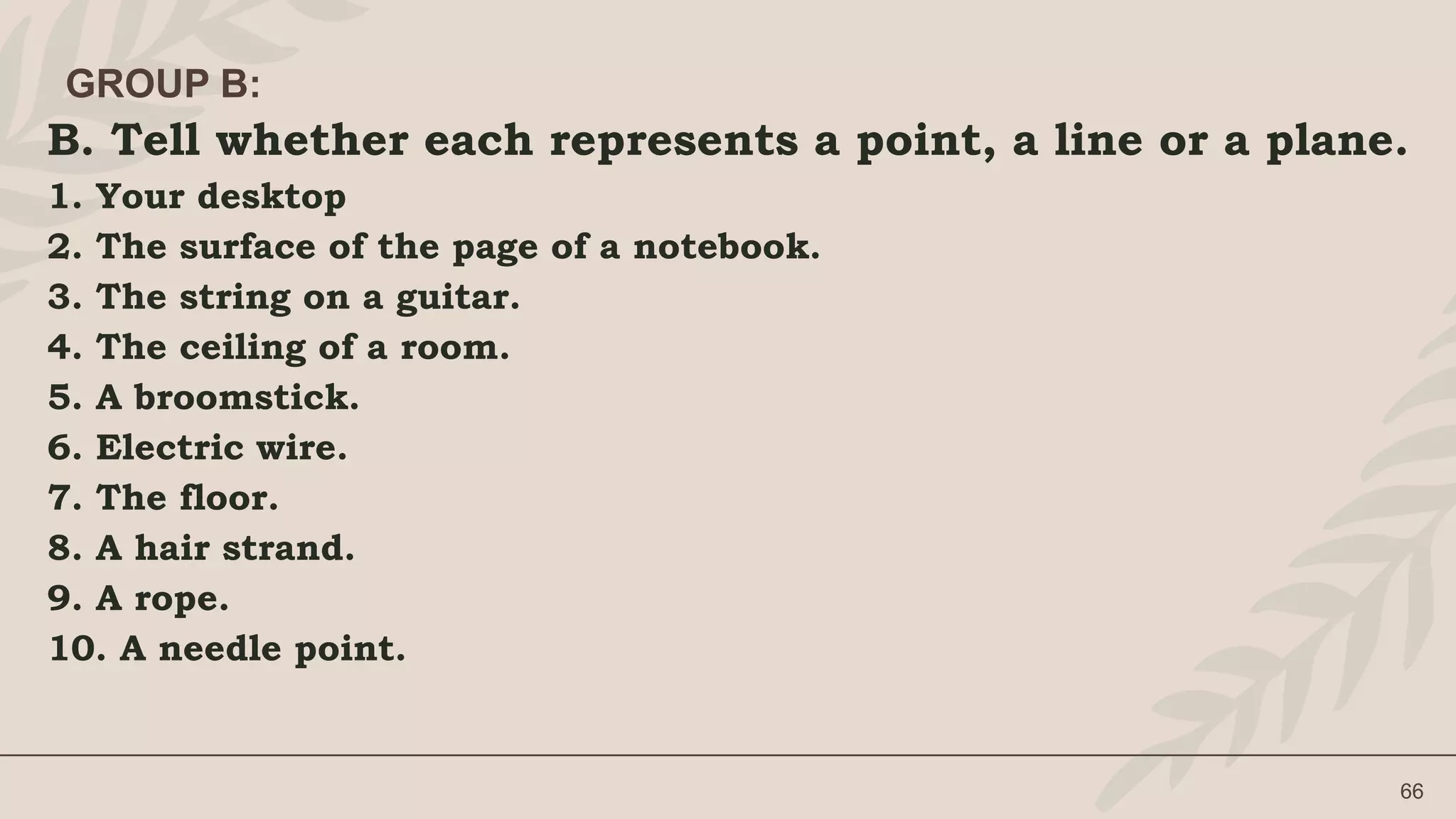 B. Tell whether each represents a point, a line or a plane.
1. Your desktop
2. The surface of the page of a notebook.
3. The string on a guitar.
4. The ceiling of a room.
5. A broomstick.
6. Electric wire.
7. The floor.
8. A hair strand.
9. A rope.
10. A needle point.
66
GROUP B:
 