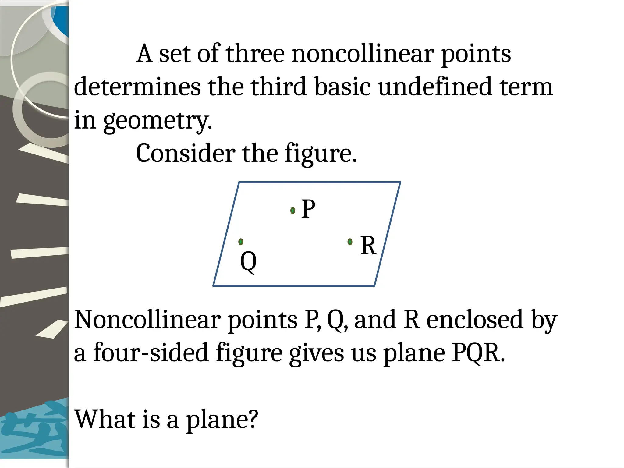 A set of three noncollinear points
determines the third basic undefined term
in geometry.
Consider the figure.
Noncollinear points P, Q, and R enclosed by
a four-sided figure gives us plane PQR.
What is a plane?
P
R
Q
 
