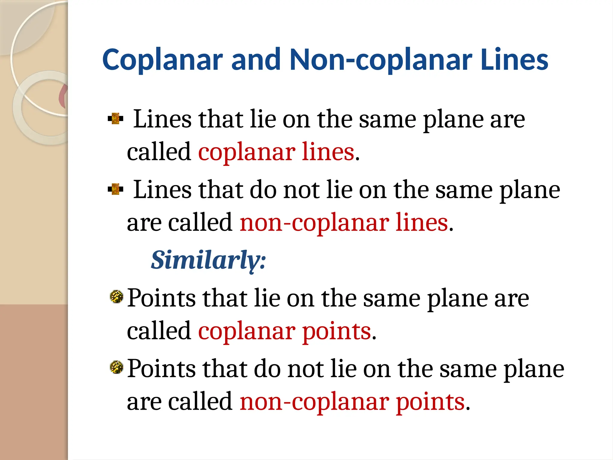 Coplanar and Non-coplanar Lines
Lines that lie on the same plane are
called coplanar lines.
Lines that do not lie on the same plane
are called non-coplanar lines.
Similarly:
Points that lie on the same plane are
called coplanar points.
Points that do not lie on the same plane
are called non-coplanar points.
 