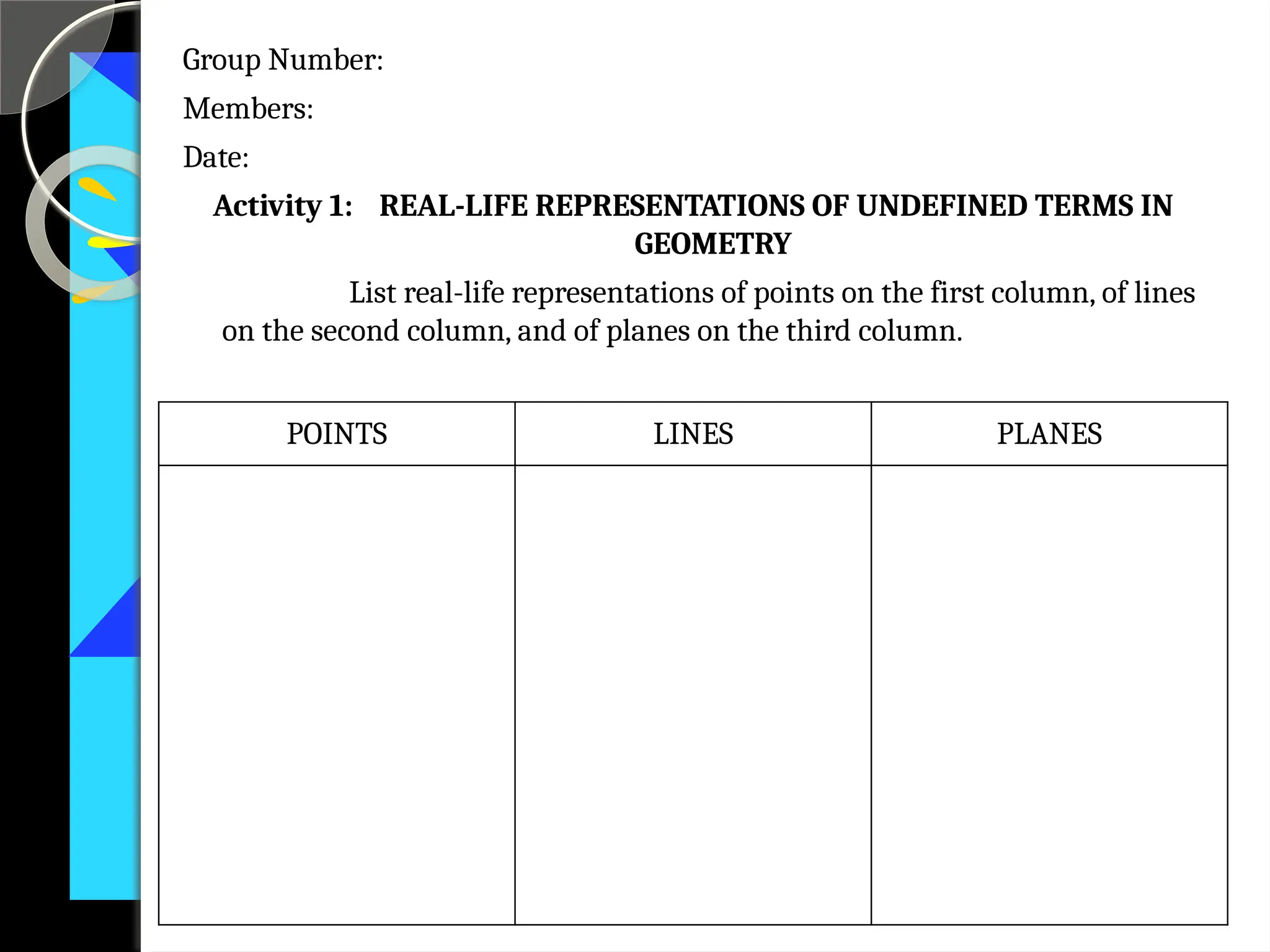 Group Number:
Members:
Date:
Activity 1: REAL-LIFE REPRESENTATIONS OF UNDEFINED TERMS IN
GEOMETRY
List real-life representations of points on the first column, of lines
on the second column, and of planes on the third column.
POINTS LINES PLANES
 